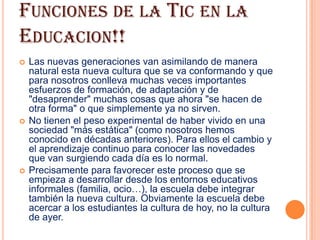 FUNCIONES DE LA TIC EN LA
EDUCACION!!
   Las nuevas generaciones van asimilando de manera
    natural esta nueva cultura que se va conformando y que
    para nosotros conlleva muchas veces importantes
    esfuerzos de formación, de adaptación y de
    "desaprender" muchas cosas que ahora "se hacen de
    otra forma" o que simplemente ya no sirven.
   No tienen el peso experimental de haber vivido en una
    sociedad "más estática" (como nosotros hemos
    conocido en décadas anteriores). Para ellos el cambio y
    el aprendizaje continuo para conocer las novedades
    que van surgiendo cada día es lo normal.
   Precisamente para favorecer este proceso que se
    empieza a desarrollar desde los entornos educativos
    informales (familia, ocio…), la escuela debe integrar
    también la nueva cultura. Obviamente la escuela debe
    acercar a los estudiantes la cultura de hoy, no la cultura
    de ayer.
 