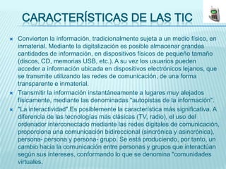 CARACTERÍSTICAS DE LAS TIC
   Convierten la información, tradicionalmente sujeta a un medio físico, en
    inmaterial. Mediante la digitalización es posible almacenar grandes
    cantidades de información, en dispositivos físicos de pequeño tamaño
    (discos, CD, memorias USB, etc.). A su vez los usuarios pueden
    acceder a información ubicada en dispositivos electrónicos lejanos, que
    se transmite utilizando las redes de comunicación, de una forma
    transparente e inmaterial.
   Transmitir la información instantáneamente a lugares muy alejados
    físicamente, mediante las denominadas "autopistas de la información".
   "La interactividad".Es posiblemente la característica más significativa. A
    diferencia de las tecnologías más clásicas (TV, radio), el uso del
    ordenador interconectado mediante las redes digitales de comunicación,
    proporciona una comunicación bidireccional (sincrónica y asincrónica),
    persona- persona y persona- grupo. Se está produciendo, por tanto, un
    cambio hacia la comunicación entre personas y grupos que interactúan
    según sus intereses, conformando lo que se denomina "comunidades
    virtuales.
 