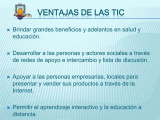 VENTAJAS DE LAS TIC

   Brindar grandes beneficios y adelantos en salud y
    educación.

   Desarrollar a las personas y actores sociales a través
    de redes de apoyo e intercambio y lista de discusión.

   Apoyar a las personas empresarias, locales para
    presentar y vender sus productos a través de la
    Internet.

   Permitir el aprendizaje interactivo y la educación a
    distancia.
 