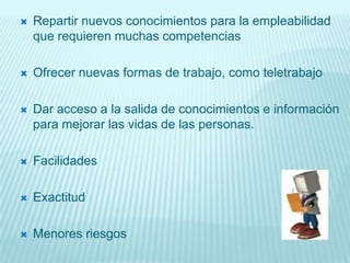    Repartir nuevos conocimientos para la empleabilidad
    que requieren muchas competencias

   Ofrecer nuevas formas de trabajo, como teletrabajo

   Dar acceso a la salida de conocimientos e información
    para mejorar las vidas de las personas.

   Facilidades

   Exactitud

   Menores riesgos
 