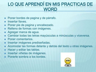 LO QUE APRENDÍ EN MIS PRACTICAS DE
                 WORD
   Poner bordes de pagina y de párrafo.
   Insertar llaves.
   Poner pie de pagina y encabezado.
   Relleno de formas con imágenes.
   Agregar marca de agua.
   Cambiar todas las letras mayúsculas a minúsculas y viceversa.
   Poner comentarios.
   Insertar imágenes prediseñadas.
   Acomodar las formas delante y detrás del texto u otras imágenes.
   Hacer y editar las tablas.
   Insertar viñetas de imágenes.
   Ponerle sombra a los bordes.
 