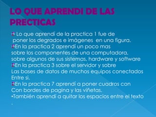 Lo que aprendí de la practica 1 fue de
 poner los degrados e imágenes en una figura.
  En la practica 2 aprendí un poco mas
sobre los componentes de una computadora,
sobre algunos de sus sistemas, hardware y software
  En la practica 3 sobre el servidor y sobre
Las bases de datos de muchos equipos conectados
Entre si.
  En la practica 7 aprendí a poner cuadros con
Con bordes de pagina y las viñetas.
•También aprendí a quitar los espacios entre el texto
.
 