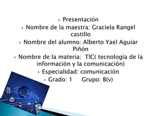   Presentación
      Nombre de la maestra: Graciela Rangel
                       castillo
     Nombre del alumno: Alberto Yael Aguiar
                         Piñón
   Nombre de la materia: TIC( tecnología de la
          información y la comunicación)
            Especialidad: comunicación
               Grado: 1    Grupo: B(v)
 