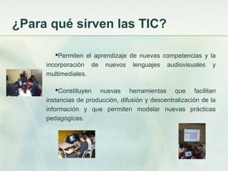 Permiten el aprendizaje de nuevas competencias y la
incorporación de nuevos lenguajes audiovisuales y
multimediales.
Constituyen nuevas herramientas que facilitan
instancias de producción, difusión y descentralización de la
información y que permiten modelar nuevas prácticas
pedagógicas.
¿Para qué sirven las TIC?
 