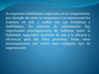 Se requieren habilidades especiales en la comprensión,
por ejemplo de cómo se componen y se estructuran los
sistemas en red, y cuáles son sus fortalezas y
debilidades. En sistemas de información hay
importantes preocupaciones de software como la
fiabilidad, seguridad, facilidad de uso y la eficacia y
eficiencia para los fines previstos, todas estas
preocupaciones son vitales para cualquier tipo de
organización