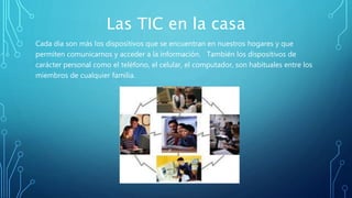 Las TIC en la casa
Cada día son más los dispositivos que se encuentran en nuestros hogares y que
permiten comunicarnos y acceder a la información. También los dispositivos de
carácter personal como el teléfono, el celular, el computador, son habituales entre los
miembros de cualquier familia.
 
