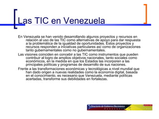 Las TIC en Venezuela En Venezuela se han venido desarrollando algunos proyectos y recursos en relación al uso de las TIC como alternativas de apoyo para dar respuesta a la problemática de la igualdad de oportunidades. Estos proyectos y recursos responden a iniciativas particulares así como de organizaciones tanto gubernamentales como no gubernamentales.  Las visiones coinciden en concebir a las TIC como instrumentos que pueden contribuir al logro de amplios objetivos nacionales, tanto sociales como económicos, en la medida en que los Estados las incorporen a las principales políticas y programas de desarrollo de sus naciones.  Frente a las transformaciones económicas y tecnológicas a nivel mundial que han dado origen a nuevas realidades como la economía digital, basada en el conocimiento, es necesario que Venezuela, mediante políticas acertadas, transforme sus debilidades en fortalezas. 