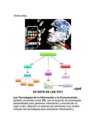 ·Entre otras.

ES ESTO DE LAS TIC?

¿QUÉ

Las Tecnologías de la Información y la Comunicación,
también conocidas como TIC, son el conjunto de tecnologías
desarrolladas para gestionar información y enviarla de un
lugar a otro. Abarcan un abanico de soluciones muy amplio.
Incluyen las tecnologías para almacenar información y

 