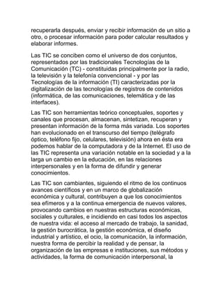 recuperarla después, enviar y recibir información de un sitio a
otro, o procesar información para poder calcular resultados y
elaborar informes.
Las TIC se conciben como el universo de dos conjuntos,
representados por las tradicionales Tecnologías de la
Comunicación (TC) - constituidas principalmente por la radio,
la televisión y la telefonía convencional - y por las
Tecnologías de la información (TI) caracterizadas por la
digitalización de las tecnologías de registros de contenidos
(informática, de las comunicaciones, telemática y de las
interfaces).
Las TIC son herramientas teórico conceptuales, soportes y
canales que procesan, almacenan, sintetizan, recuperan y
presentan información de la forma más variada. Los soportes
han evolucionado en el transcurso del tiempo (telégrafo
óptico, teléfono fijo, celulares, televisión) ahora en ésta era
podemos hablar de la computadora y de la Internet. El uso de
las TIC representa una variación notable en la sociedad y a la
larga un cambio en la educación, en las relaciones
interpersonales y en la forma de difundir y generar
conocimientos.
Las TIC son cambiantes, siguiendo el ritmo de los continuos
avances científicos y en un marco de globalización
económica y cultural, contribuyen a que los conocimientos
sea efímeros y a la continua emergencia de nuevos valores,
provocando cambios en nuestras estructuras económicas,
sociales y culturales, e incidiendo en casi todos los aspectos
de nuestra vida: el acceso al mercado de trabajo, la sanidad,
la gestión burocrática, la gestión económica, el diseño
industrial y artístico, el ocio, la comunicación, la información,
nuestra forma de percibir la realidad y de pensar, la
organización de las empresas e instituciones, sus métodos y
actividades, la forma de comunicación interpersonal, la

 
