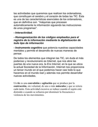 las actividades que queremos que realicen los ordenadores,
que constituyen el cerebro y el corazón de todas las TIC. Ésta
es una de las características esenciales de los ordenadores,
que en definitiva son "máquinas que procesan
automáticamente la información siguiendo las instrucciones
de unos programas".
- Interactividad.
- Homogeneización de los códigos empleados para el
registro de la información mediante la digitalización de
todo tipo de información
- Instrumento cognitivo que potencia nuestras capacidades
mentales y permite el desarrollo de nuevas maneras de
pensar.
De todos los elementos que integran las TIC, sin duda el más
poderoso y revolucionario es Internet, que nos abre las
puertas de una nueva era, la Era Internet, en la que se ubica
la actual Sociedad de la Información. Internet nos proporciona
un tercer mundo en el que podemos hacer casi todo lo que
hacemos en el mundo real y además nos permite desarrollar
nuevas actividades.
Un tic es una convulsión o agitación que se produce por la
contracción, sin voluntad, de uno o más músculos y que se reitera
cada tanto. Esta actividad excesiva se reduce cuando el sujeto está
distraído o cuando se esfuerza por disminuir la frecuencia o
violencia de los movimientos.

 