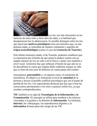 Los tics son más frecuentes en los
menores de entre ocho y doce años de edad, y es habitual que
desaparezcan tras la adolescencia. Es posible distinguir entre los tics
que nacen por motivos psicológicos (con movimientos que, en una
primera etapa, se reiteraban de manera voluntaria) y aquellos de
origen neurofisiológico (como el caso del trastorno de Tourette).
Este último trastorno citado, el de Tourette, podemos establecer que
se caracteriza por el hecho de que quien lo padece cuenta con un
amplio número de tics no sólo a nivel físico o motor sino también a
nivel vocal. Asimismo hay que subrayar el hecho de que aún no se
ha descubierto la causa que origina dicho síndrome aunque se sabe
que es fruto de una serie de defectos en varias partes del cerebro.
musculatura, psicoanálisis y, en algunos casos, el suministro de
ansiolíticos. El objetivo es minimizar el nivel de ansiedad de la
persona y buscar el posible conflicto psicológico que sea el punto de
partida de los tics. Los especialistas destacan que hay que evitar las
correcciones permanentes o los retos a quienes sufren tics, ya que
resultan contraproducentes.
TIC también es la sigla de Tecnologías de la Información y la
Comunicación. El concepto se utiliza para nombrar a las técnicas
vinculadas a la gestión y la difusión de información. La telefonía,
Internet, los videojuegos, los reproductores digitales y la
informática forman parte del campo de las TIC.

 
