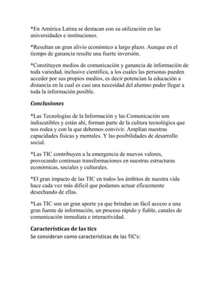 *En América Latina se destacan con su utilización en las
universidades e instituciones.
*Resultan un gran alivio económico a largo plazo. Aunque en el
tiempo de ganancia resulte una fuerte inversión.
*Constituyen medios de comunicación y ganancia de información de
toda variedad, inclusive científica, a los cuales las personas pueden
acceder por sus propios medios, es decir potencian la educación a
distancia en la cual es casi una necesidad del alumno poder llegar a
toda la información posible.
Conclusiones
*Las Tecnologías de la Información y las Comunicación son
indiscutibles y están ahí, forman parte de la cultura tecnológica que
nos rodea y con la que debemos convivir. Amplían nuestras
capacidades físicas y mentales. Y las posibilidades de desarrollo
social.
*Las TIC contribuyen a la emergencia de nuevos valores,
provocando continuas transformaciones en nuestras estructuras
económicas, sociales y culturales.
*El gran impacto de las TIC en todos los ámbitos de nuestra vida
hace cada vez más difícil que podamos actuar eficazmente
desechando de ellas.
*Las TIC son un gran aporte ya que brindan un fácil acceso a una
gran fuente de información, un proceso rápido y fiable, canales de
comunicación inmediata e interactividad.
Características de las tics
Se consideran como características de las TIC’s:

 