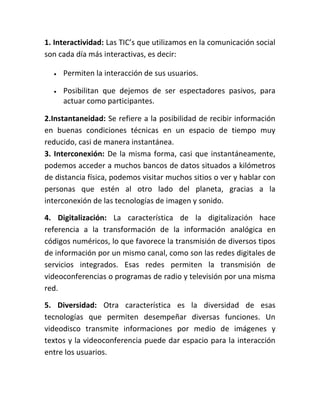1. Interactividad: Las TIC’s que utilizamos en la comunicación social
son cada día más interactivas, es decir:


Permiten la interacción de sus usuarios.



Posibilitan que dejemos de ser espectadores pasivos, para
actuar como participantes.

2.Instantaneidad: Se refiere a la posibilidad de recibir información
en buenas condiciones técnicas en un espacio de tiempo muy
reducido, casi de manera instantánea.
3. Interconexión: De la misma forma, casi que instantáneamente,
podemos acceder a muchos bancos de datos situados a kilómetros
de distancia física, podemos visitar muchos sitios o ver y hablar con
personas que estén al otro lado del planeta, gracias a la
interconexión de las tecnologías de imagen y sonido.
4. Digitalización: La característica de la digitalización hace
referencia a la transformación de la información analógica en
códigos numéricos, lo que favorece la transmisión de diversos tipos
de información por un mismo canal, como son las redes digitales de
servicios integrados. Esas redes permiten la transmisión de
videoconferencias o programas de radio y televisión por una misma
red.
5. Diversidad: Otra característica es la diversidad de esas
tecnologías que permiten desempeñar diversas funciones. Un
videodisco transmite informaciones por medio de imágenes y
textos y la videoconferencia puede dar espacio para la interacción
entre los usuarios.

 