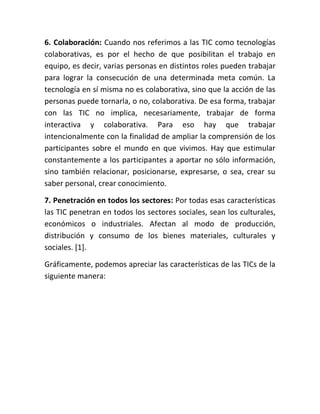 6. Colaboración: Cuando nos referimos a las TIC como tecnologías
colaborativas, es por el hecho de que posibilitan el trabajo en
equipo, es decir, varias personas en distintos roles pueden trabajar
para lograr la consecución de una determinada meta común. La
tecnología en sí misma no es colaborativa, sino que la acción de las
personas puede tornarla, o no, colaborativa. De esa forma, trabajar
con las TIC no implica, necesariamente, trabajar de forma
interactiva y colaborativa. Para eso hay que trabajar
intencionalmente con la finalidad de ampliar la comprensión de los
participantes sobre el mundo en que vivimos. Hay que estimular
constantemente a los participantes a aportar no sólo información,
sino también relacionar, posicionarse, expresarse, o sea, crear su
saber personal, crear conocimiento.
7. Penetración en todos los sectores: Por todas esas características
las TIC penetran en todos los sectores sociales, sean los culturales,
económicos o industriales. Afectan al modo de producción,
distribución y consumo de los bienes materiales, culturales y
sociales. [1].
Gráficamente, podemos apreciar las características de las TICs de la
siguiente manera:

 