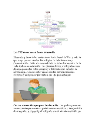 Las TIC como nueva forma de estudio
El mundo y la sociedad evolucionan hacia la red, la Web y todo lo
que tenga que ver con las Tecnologías de la Información y
Comunicación. Están a la orden del día en todos los aspectos de la
vida, incluso en educación. Las pizarras, libros y bolígrafos están
dejando paso a las redes sociales y a Internet como métodos de
aprendizaje. ¿Quieres saber cuáles son las herramientas más
efectivas y cómo sacar provecho a las TIC para estudiar?

Corren nuevos tiempos para la educación. Los padres ya no son
tan necesarios para resolver problemas matemáticos o los ejercicios
de ortografía, y el papel y el bolígrafo se está viendo sustituido por

 