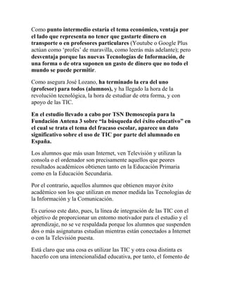 Como punto intermedio estaría el tema económico, ventaja por
el lado que representa no tener que gastarte dinero en
transporte o en profesores particulares (Youtube o Google Plus
actúan como „profes‟ de maravilla, como leerás más adelante); pero
desventaja porque las nuevas Tecnologías de Información, de
una forma o de otra suponen un gasto de dinero que no todo el
mundo se puede permitir.
Como asegura José Lozano, ha terminado la era del uno
(profesor) para todos (alumnos), y ha llegado la hora de la
revolución tecnológica, la hora de estudiar de otra forma, y con
apoyo de las TIC.
En el estudio llevado a cabo por TSN Demoscopia para la
Fundación Antena 3 sobre “la búsqueda del éxito educativo” en
el cual se trata el tema del fracaso escolar, aparece un dato
significativo sobre el uso de TIC por parte del alumnado en
España.
Los alumnos que más usan Internet, ven Televisión y utilizan la
consola o el ordenador son precisamente aquellos que peores
resultados académicos obtienen tanto en la Educación Primaria
como en la Educación Secundaria.
Por el contrario, aquellos alumnos que obtienen mayor éxito
académico son los que utilizan en menor medida las Tecnologías de
la Información y la Comunicación.
Es curioso este dato, pues, la línea de integración de las TIC con el
objetivo de proporcionar un entorno motivador para el estudio y el
aprendizaje, no se ve respaldada porque los alumnos que suspenden
dos o más asignaturas estudian mientras están conectados a Internet
o con la Televisión puesta.
Está claro que una cosa es utilizar las TIC y otra cosa distinta es
hacerlo con una intencionalidad educativa, por tanto, el fomento de

 