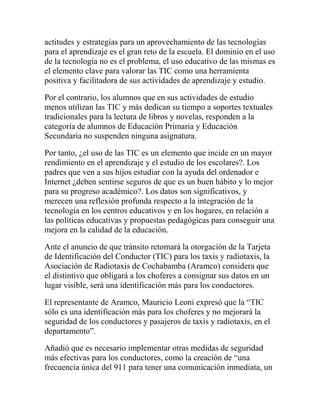 actitudes y estrategias para un aprovechamiento de las tecnologías
para el aprendizaje es el gran reto de la escuela. El dominio en el uso
de la tecnología no es el problema, el uso educativo de las mismas es
el elemento clave para valorar las TIC como una herramienta
positiva y facilitadora de sus actividades de aprendizaje y estudio.
Por el contrario, los alumnos que en sus actividades de estudio
menos utilizan las TIC y más dedican su tiempo a soportes textuales
tradicionales para la lectura de libros y novelas, responden a la
categoría de alumnos de Educación Primaria y Educación
Secundaria no suspenden ninguna asignatura.
Por tanto, ¿el uso de las TIC es un elemento que incide en un mayor
rendimiento en el aprendizaje y el estudio de los escolares?. Los
padres que ven a sus hijos estudiar con la ayuda del ordenador e
Internet ¿deben sentirse seguros de que es un buen hábito y lo mejor
para su progreso académico?. Los datos son significativos, y
merecen una reflexión profunda respecto a la integración de la
tecnología en los centros educativos y en los hogares, en relación a
las políticas educativas y propuestas pedagógicas para conseguir una
mejora en la calidad de la educación.
Ante el anuncio de que tránsito retomará la otorgación de la Tarjeta
de Identificación del Conductor (TIC) para los taxis y radiotaxis, la
Asociación de Radiotaxis de Cochabamba (Aramco) considera que
el distintivo que obligará a los choferes a consignar sus datos en un
lugar visible, será una identificación más para los conductores.
El representante de Aramco, Mauricio Leoni expresó que la “TIC
sólo es una identificación más para los choferes y no mejorará la
seguridad de los conductores y pasajeros de taxis y radiotaxis, en el
departamento”.
Añadió que es necesario implementar otras medidas de seguridad
más efectivas para los conductores, como la creación de “una
frecuencia única del 911 para tener una comunicación inmediata, un

 