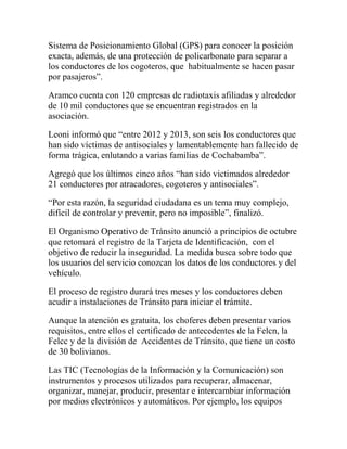 Sistema de Posicionamiento Global (GPS) para conocer la posición
exacta, además, de una protección de policarbonato para separar a
los conductores de los cogoteros, que habitualmente se hacen pasar
por pasajeros”.
Aramco cuenta con 120 empresas de radiotaxis afiliadas y alrededor
de 10 mil conductores que se encuentran registrados en la
asociación.
Leoni informó que “entre 2012 y 2013, son seis los conductores que
han sido víctimas de antisociales y lamentablemente han fallecido de
forma trágica, enlutando a varias familias de Cochabamba”.
Agregó que los últimos cinco años “han sido victimados alrededor
21 conductores por atracadores, cogoteros y antisociales”.
“Por esta razón, la seguridad ciudadana es un tema muy complejo,
difícil de controlar y prevenir, pero no imposible”, finalizó.
El Organismo Operativo de Tránsito anunció a principios de octubre
que retomará el registro de la Tarjeta de Identificación, con el
objetivo de reducir la inseguridad. La medida busca sobre todo que
los usuarios del servicio conozcan los datos de los conductores y del
vehículo.
El proceso de registro durará tres meses y los conductores deben
acudir a instalaciones de Tránsito para iniciar el trámite.
Aunque la atención es gratuita, los choferes deben presentar varios
requisitos, entre ellos el certificado de antecedentes de la Felcn, la
Felcc y de la división de Accidentes de Tránsito, que tiene un costo
de 30 bolivianos.
Las TIC (Tecnologías de la Información y la Comunicación) son
instrumentos y procesos utilizados para recuperar, almacenar,
organizar, manejar, producir, presentar e intercambiar información
por medios electrónicos y automáticos. Por ejemplo, los equipos

 