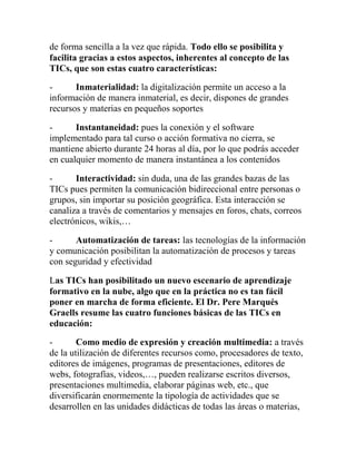 de forma sencilla a la vez que rápida. Todo ello se posibilita y
facilita gracias a estos aspectos, inherentes al concepto de las
TICs, que son estas cuatro características:
Inmaterialidad: la digitalización permite un acceso a la
información de manera inmaterial, es decir, dispones de grandes
recursos y materias en pequeños soportes
Instantaneidad: pues la conexión y el software
implementado para tal curso o acción formativa no cierra, se
mantiene abierto durante 24 horas al día, por lo que podrás acceder
en cualquier momento de manera instantánea a los contenidos
Interactividad: sin duda, una de las grandes bazas de las
TICs pues permiten la comunicación bidireccional entre personas o
grupos, sin importar su posición geográfica. Esta interacción se
canaliza a través de comentarios y mensajes en foros, chats, correos
electrónicos, wikis,…
Automatización de tareas: las tecnologías de la información
y comunicación posibilitan la automatización de procesos y tareas
con seguridad y efectividad
Las TICs han posibilitado un nuevo escenario de aprendizaje
formativo en la nube, algo que en la práctica no es tan fácil
poner en marcha de forma eficiente. El Dr. Pere Marqués
Graells resume las cuatro funciones básicas de las TICs en
educación:
Como medio de expresión y creación multimedia: a través
de la utilización de diferentes recursos como, procesadores de texto,
editores de imágenes, programas de presentaciones, editores de
webs, fotografías, videos,…, pueden realizarse escritos diversos,
presentaciones multimedia, elaborar páginas web, etc., que
diversificarán enormemente la tipología de actividades que se
desarrollen en las unidades didácticas de todas las áreas o materias,

 