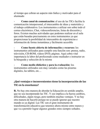 al tiempo que cobran un aspecto más lúdico y motivador para el
alumnado
Como canal de comunicación: el uso de las TICs facilita la
comunicación interpersonal, el intercambio de ideas y materiales y
el trabajo colaborativo. Los instrumentos a utilizar son sobre todo el
correo electrónico, Chat, videoconferencias, listas de discusión y
foros. Existen muchas actividades que podemos realizar en el aula
que están basadas precisamente en estos instrumentos ya que
proporcionan la posibilidad de intercambio de experiencias e
información de forma instantánea y fácilmente accesible
Como fuente abierta de información y recursos: los
instrumentos utilizados para cumplir esta función son: prensa, radio,
televisión, CD-ROM, videos DVD, páginas. Aquí cobra vital
importancia la labor del profesorado como mediador e instructor en
la búsqueda y selección de la misma
Como medio didáctico y para la evaluación: los
instrumentos utilizados son muy variados como las pizarras
digitales, las tablets, etc…

¿Qué ventajas e inconvenientes tiene la incorporación de las
TIC en la enseñanza?
R. No hay otra manera de abordar la Educación en sentido amplio,
que no sea incorporando las TIC. Y eso implica a la fuerza cambios,
dificultades, algún riesgo, pero también muchas ventajas. Y no hay
otra manera de hacerlo porque no se puede ignorar que nuestro
mundo es ya digital. Las TIC son el gran instrumento de
transformación educativa que tenemos ahora mismo entre manos y
que va a permitir lograr algunos grandes retos siempre soñados.

 