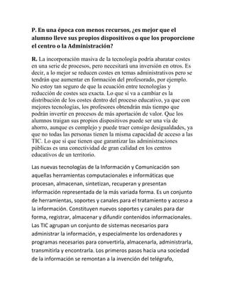 P. En una época con menos recursos, ¿es mejor que el
alumno lleve sus propios dispositivos o que los proporcione
el centro o la Administración?
R. La incorporación masiva de la tecnología podría abaratar costes
en una serie de procesos, pero necesitará una inversión en otros. Es
decir, a lo mejor se reducen costes en temas administrativos pero se
tendrán que aumentar en formación del profesorado, por ejemplo.
No estoy tan seguro de que la ecuación entre tecnologías y
reducción de costes sea exacta. Lo que sí va a cambiar es la
distribución de los costes dentro del proceso educativo, ya que con
mejores tecnologías, los profesores obtendrán más tiempo que
podrán invertir en procesos de más aportación de valor. Que los
alumnos traigan sus propios dispositivos puede ser una vía de
ahorro, aunque es complejo y puede traer consigo desigualdades, ya
que no todas las personas tienen la misma capacidad de acceso a las
TIC. Lo que sí que tienen que garantizar las administraciones
públicas es una conectividad de gran calidad en los centros
educativos de un territorio.
Las nuevas tecnologías de la Información y Comunicación son
aquellas herramientas computacionales e informáticas que
procesan, almacenan, sintetizan, recuperan y presentan
información representada de la más variada forma. Es un conjunto
de herramientas, soportes y canales para el tratamiento y acceso a
la información. Constituyen nuevos soportes y canales para dar
forma, registrar, almacenar y difundir contenidos informacionales.
Las TIC agrupan un conjunto de sistemas necesarios para
administrar la información, y especialmente los ordenadores y
programas necesarios para convertirla, almacenarla, administrarla,
transmitirla y encontrarla. Los primeros pasos hacia una sociedad
de la información se remontan a la invención del telégrafo,

 