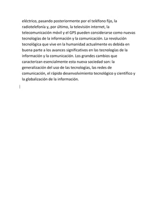 eléctrico, pasando posteriormente por el teléfono fijo, la
radiotelefonía y, por último, la televisión internet, la
telecomunicación móvil y el GPS pueden considerarse como nuevas
tecnologías de la información y la comunicación. La revolución
tecnológica que vive en la humanidad actualmente es debida en
buena parte a los avances significativos en las tecnologías de la
información y la comunicación. Los grandes cambios que
caracterizan esencialmente esta nueva sociedad son: la
generalización del uso de las tecnologías, las redes de
comunicación, el rápido desenvolvimiento tecnológico y científico y
la globalización de la información.

 