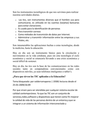 Son los instrumentos tecnológicos de que nos servimos para realizar
nuestras actividades diarias.







Las tics, son instrumentos diversos que el hombre usa para
comunicarse, es utilizada en las cuentas (tarjetas) bancarias
para evitar clonaciones.
Es usado para la identificación de personas
Para transmitir correos
Como métodos de transmisión de datos por Internet.
Administrar y transmitir información entre las empresas y sus
filiales, etc.

Son innumerables las aplicaciones hechas a estas tecnologías, desde
la medicina, hasta la educación.
Hoy en día son un instrumento básico para la circulación y
movimientos en la vida cotidiana, pues sin esta tecnología el ciclo
económico y social se estancaría llevando a una crisis económica y
social difícil de sostener.
Hoy en día, las tics son la base de las comunicaciones en las redes
sociales tanto en computadoras convencionales como con
dispositivos móviles, ya sean teléfonos inteligentes o tablet‟s.
¿Para que sirven las TIC aplicadas a la Educaciòn?
Tema bloqueado: por valderramaperez | 19381 lecturas desde el
25-01-2009/16:09
Por que sirven para ser atendidas por cualquier sistema escolar de
calidad contemporàneo. Ya que las TIC son un conjunto de
servicios,redes,software y dispositivos que tienen como fin mejorar
la calidad de vida de las personas dentro de un entorno,y que se
integran a un sistema de informaciòn interconectado y

 