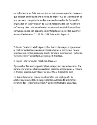 complementario. Esta innovaciòn servirà para romper las barreras
que existen entre cada uno de ello. la experTICia es la condiciòn de
una persona competente en las nuevas demandas de formaciòn
originadas en la revoluciòn de las TIC relacionadas con hardware
software y otra relacionadas con los contenidos de informaciòn y
comunicaciones con capacitaciòn intelectuales de orden superior.
Norma Valderrama C.I: 17.661.328 Educaciòn Especial

2-Razón Productividad: Aprovechar las ventajas que proporcionan
al realizar actividades como preparar apuntes y ejercicios, buscar
información comunicarnos (e-mail), difundir información (weblogs,
web de centro y docentes), gestión de biblioteca.
3-Razón Innovar en las Prácticas docentes:
Aprovechar las nuevas posibilidades didácticas que ofrecen las Tic
para lograr que los alumnos realicen mejores aprendizajes y reducir
el fracaso escolar. (Alrededor de un 30% al final de la eso)
En las instituciones educativas formales van incluyendo la
alfabetización digital en sus programas, además de utilizar los
recursos del Tic para su gestión y como instrumento didáctico.

 