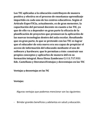Las TIC aplicadas a la educación contribuyen de manera
positiva y efectiva en el proceso de enseñanza-aprendizaje
impartido en cada uno de los centros educativos. Según el
Artículo ExperTICia, actualmente, es de gran menester, la
capacitación del personal docente en cuanto a las TIC, ya
que de ello va a depender en gran parte la eficacia de la
planificación de proyectos que promuevan la aplicación de
las nuevas tecnologías dentro del aula escolar. Resaltando
que en gran parte, lo que se pretende con las TIC es lograr
que el educador de esta nueva era sea capaz de propiciar el
acceso de información del educando mediante el uso de
software y hardware; que le permitan a éste: construir sus
propios conceptos y aplicarlos de manera útil en su
formación integral. Rosa Elena Zambrano C.I 11.717.931
Edc. Castellano y literaturaVentajas y desventajas en las TIC
Ventajas y desventajas en las TIC

Ventajas:

Algunas ventajas que podemos mencionar son las siguientes:

- Brindar grandes beneficios y adelantos en salud y educación.

 