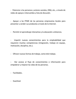 - Potenciar a las personas y actores sociales, ONG, etc., a través de
redes de apoyo e intercambio y lista de discusión.

- Apoyar a las PYME de las personas empresarias locales para
presentar y vender sus productos a través de la Internet.

- Permitir el aprendizaje interactivo y la educación a distancia.

- Impartir nuevos conocimientos para la empleabilidad que
requieren muchas competencias (integración, trabajo en equipo,
motivación, disciplina, etc.).

- Ofrecer nuevas formas de trabajo, como tele trabajo.

Dar acceso al flujo de conocimientos e información para
empoderar y mejorar las vidas de las personas.

- Facilidades.

- Exactitud.

 