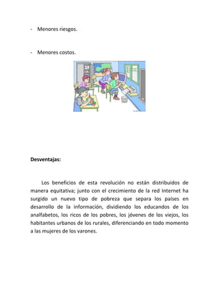 - Menores riesgos.

- Menores costos.

Desventajas:

Los beneficios de esta revolución no están distribuidos de
manera equitativa; junto con el crecimiento de la red Internet ha
surgido un nuevo tipo de pobreza que separa los países en
desarrollo de la información, dividiendo los educandos de los
analfabetos, los ricos de los pobres, los jóvenes de los viejos, los
habitantes urbanos de los rurales, diferenciando en todo momento
a las mujeres de los varones.

 