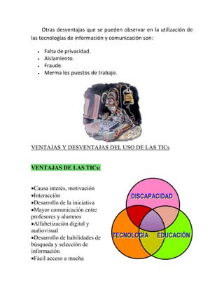 Otras desventajas que se pueden observar en la utilización de
las tecnologías de información y comunicación son:





Falta de privacidad.
Aislamiento.
Fraude.
Merma los puestos de trabajo.

VENTAJAS Y DESVENTAJAS DEL USO DE LAS TICs

VENTAJAS DE LAS TICs:
Causa interés, motivación
Interacción
Desarrollo de la iniciativa
Mayor comunicación entre
profesores y alumnos
Alfabetización digital y
audiovisual
Desarrollo de habilidades de
búsqueda y selección de
información
Fácil acceso a mucha

 