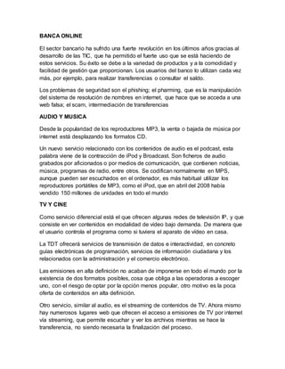 BANCA ONLINE
El sector bancario ha sufrido una fuerte revolución en los últimos años gracias al
desarrollo de las TIC, que ha permitido el fuerte uso que se está haciendo de
estos servicios. Su éxito se debe a la variedad de productos y a la comodidad y
facilidad de gestión que proporcionan. Los usuarios del banco lo utilizan cada vez
más, por ejemplo, para realizar transferencias o consultar el saldo.
Los problemas de seguridad son el phishing; el pharming, que es la manipulación
del sistema de resolución de nombres en internet, que hace que se acceda a una
web falsa; el scam, intermediación de transferencias
AUDIO Y MUSICA
Desde la popularidad de los reproductores MP3, la venta o bajada de música por
internet está desplazando los formatos CD.
Un nuevo servicio relacionado con los contenidos de audio es el podcast, esta
palabra viene de la contracción de iPod y Broadcast. Son ficheros de audio
grabados por aficionados o por medios de comunicación, que contienen noticias,
música, programas de radio, entre otros. Se codifican normalmente en MPS,
aunque pueden ser escuchados en el ordenador, es más habitual utilizar los
reproductores portátiles de MP3, como el iPod, que en abril del 2008 había
vendido 150 millones de unidades en todo el mundo
TV Y CINE
Como servicio diferencial está el que ofrecen algunas redes de televisión IP, y que
consiste en ver contenidos en modalidad de vídeo bajo demanda. De manera que
el usuario controla el programa como si tuviera el aparato de vídeo en casa.
La TDT ofrecerá servicios de transmisión de datos e interactividad, en concreto
guías electrónicas de programación, servicios de información ciudadana y los
relacionados con la administración y el comercio electrónico.
Las emisiones en alta definición no acaban de imponerse en todo el mundo por la
existencia de dos formatos posibles, cosa que obliga a las operadoras a escoger
uno, con el riesgo de optar por la opción menos popular, otro motivo es la poca
oferta de contenidos en alta definición.
Otro servicio, similar al audio, es el streaming de contenidos de TV. Ahora mismo
hay numerosos lugares web que ofrecen el acceso a emisiones de TV por internet
vía streaming, que permite escuchar y ver los archivos mientras se hace la
transferencia, no siendo necesaria la finalización del proceso.
 