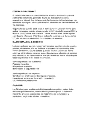 COMERCIO ELECTRÓNICO
El comercio electrónico es una modalidad de la compra en distancia que está
proliferando últimamente, por medio de una red de telecomunicaciones,
generalmente internet, fruto de la creciente familiarización de los ciudadanos con
las nuevas tecnologías. Se incluyen las ventas efectuadas en subastas hechas por
vía electrónica.
Según datos de Eurostat 2008, un 30 % de los europeos utilizaron internet para
realizar compras de carácter privado durante el 2007, siendo Dinamarca (55%), y
Holanda (55%), los que más lo usaron. Los que estaban en los últimos lugares
eran Bulgaria y Rumanía (3%). Una de cada ocho personas en la Europa de los
27, evita las compras electrónicas por cuestiones de seguridad.
E-ADMINISTRACIÓN- E-GOBIERNO
La tercera actividad que más realizan los internautas es visitar webs de servicios
públicos, se encuentra sólo por detrás de la búsqueda de información y de los
correos electrónicos. Es una realidad, que cada vez más usuarios de internet
piden una administración capaz de sacar más provecho y adaptada a la sociedad
de la información. La implantación de este tipo de servicios es una prioridad para
todos los gobiernos de los países desarrollados.
Servicios públicos a los ciudadanos:
Pagos de impuestos.
Búsqueda de ocupación.
Beneficios de la Seguridad Social
Servicios públicos a las empresas:
Contribuciones a la Seguridad Social para empleados.
Impuestos de sociedades: declaración, presentación.
IVA: declaración, presentación.
E-SANIDAD
Las TIC abren unas amplias posibilidades para la renovación y mejora de las
relaciones paciente-médico, médico-médico y médico-gestor. El objetivo es
mejorar los procesos asistenciales, los mecanismos de comunicación y
seguimiento y agilizar los trámites burocráticos.
 