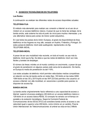 3. AVANCES TECNOLÓGICOS EN TELEFONÍA
Las Redes:
A continuación se analizan las diferentes redes de acceso disponibles actuales:
TELEFONIA FIJA
El método más elemental para realizar una conexión a Internet es el uso de un
módem en un acceso telefónico básico. A pesar de que no tiene las ventajas de la
banda ancha, este sistema ha sido el punto de inicio para muchos internautas y es
una alternativa básica para zonas de menor poder adquisitivo.
En casi todos los países de la Unión Europea, el grado de disponibilidad de línea
telefónica en los hogares es muy alto, excepto en Austria, Finlandia y Portugal. En
estos países la telefonía móvil está sustituyendo rápidamente a la fija.
TELEFONÍA MOVIL.
TELEFONÍA MOVIL
A pesar de ser una modalidad más reciente, en todo el mundo se usa más la
telefonía móvil que la fija. Se debe a que las redes de telefonía móvil son más
fáciles y baratas de desplegar.
El número de líneas móviles en el mundo continúa en crecimiento, a pesar de que
el grado de penetración en algunos países está cerca de la saturación. De hecho,
en Europa la media de penetración es del 119%.
Las redes actuales de telefonía móvil permiten velocidades medias competitivas
en relación con las de banda ancha en redes fijas: 183 kbit/s en las redes GSM,
1064 kbit/s en las 3G y 2015 kpit/s en las WiFi.22 Esto permite a los usuarios un
acceso a Internet con alta movilidad, en vacaciones o posible para quienes no
disponen de acceso fijo.
BANDA ANCHA
La banda ancha originariamente hacía referencia a una capacidad de acceso a
Internet superior al acceso analógico (56 kbit/s en un acceso telefónico básico o
128 kbit/s en un acceso básico RDSI). El concepto ha variado con el tiempo en
paralelo a la evolución tecnológica. Según la Comisión Federal de
Comunicaciones de los EEUU (FCC) se considera banda ancha al acceso a una
velocidad igual o superior a los 200 kbit/s, como mínimo en un sentido. Para la
Unión Internacional de Telecomunicaciones el umbral se sitúa en los 2 Mbit/s
 