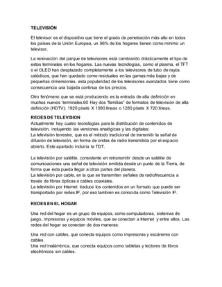 TELEVISIÓN
El televisor es el dispositivo que tiene el grado de penetración más alto en todos
los países de la Unión Europea, un 96% de los hogares tienen como mínimo un
televisor.
La renovación del parque de televisores está cambiando drásticamente el tipo de
estos terminales en los hogares. Las nuevas tecnologías, como el plasma, el TFT
o el OLED han desplazado completamente a los televisores de tubo de rayos
catódicos, que han quedado como residuales en las gamas más bajas y de
pequeñas dimensiones, esta popularidad de los televisores avanzados tiene como
consecuencia una bajada continua de los precios.
Otro fenómeno que se está produciendo es la entrada de alta definición en
muchos nuevos terminales.60 Hay dos “familias” de formatos de televisión de alta
definición (HDTV): 1920 píxels X 1080 líneas o 1280 píxels X 720 líneas.
REDES DE TELEVISION
Actualmente hay cuatro tecnologías para la distribución de contenidos de
televisión, incluyendo las versiones analógicas y las digitales:
La televisión terrestre, que es el método tradicional de transmitir la señal de
difusión de televisión, en forma de ondas de radio transmitida por el espacio
abierto. Este apartado incluiría la TDT.
La televisión por satélite, consistente en retransmitir desde un satélite de
comunicaciones una señal de televisión emitida desde un punto de la Tierra, de
forma que ésta pueda llegar a otras partes del planeta.
La televisión por cable, en la que se transmiten señales de radiofrecuencia a
través de fibras ópticas o cables coaxiales.
La televisión por Internet traduce los contenidos en un formato que puede ser
transportado por redes IP, por eso también es conocida como Televisión IP.
REDES EN EL HOGAR
Una red del hogar es un grupo de equipos, como computadoras, sistemas de
juego, impresoras y equipos móviles, que se conectan a Internet y entre ellos. Las
redes del hogar se conectan de dos maneras:
Una red con cables, que conecta equipos como impresoras y escáneres con
cables
Una red inalámbrica, que conecta equipos como tabletas y lectores de libros
electrónicos sin cables.
 
