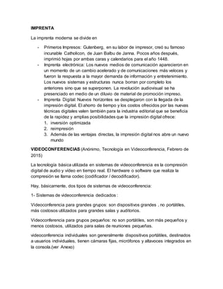 IMPRENTA
La imprenta moderna se divide en
- Primeros Impresos: Gutenberg, en su labor de impresor, creó su famoso
incunable Catholicon, de Juan Balbu de Janna. Pocos años después,
imprimió hojas por ambas caras y calendarios para el año 1448.
- Imprenta electrónica: Los nuevos medios de comunicación aparecieron en
un momento de un cambio acelerado y de comunicaciones más veloces y
fueron la respuesta a la mayor demanda de información y entretenimiento.
Los nuevos sistemas y estructuras nunca borran por completo los
anteriores sino que se superponen. La revolución audiovisual se ha
presenciado en medio de un diluvio de material de promoción impreso.
- Imprenta Digital: Nuevos horizontes se desplegaron con la llegada de la
impresión digital. El ahorro de tiempo y los costos ofrecidos por las nuevas
técnicas digitales valen también para la industria editorial que se beneficia
de la rapidez y amplias posibilidades que la impresión digital ofrece:
1. inversión optimizada
2. reimpresión
3. Además de las ventajas directas, la impresión digital nos abre un nuevo
mundo
VIDEOCONFERENCIAS (Anónimo, Tecnología en Videoconferencia, Febrero de
2015)
La tecnología básica utilizada en sistemas de videoconferencia es la compresión
digital de audio y vídeo en tiempo real. El hardware o software que realiza la
compresión se llama codec (codificador / decodificador).
Hay, básicamente, dos tipos de sistemas de videoconferencia:
1- Sistemas de videoconferencia dedicados :
Videoconferencia para grandes grupos: son dispositivos grandes , no portátiles,
más costosos utilizados para grandes salas y auditorios.
Videoconferencia para grupos pequeños: no son portátiles, son más pequeños y
menos costosos, utilizados para salas de reuniones pequeñas.
videoconferencia individuales son generalmente dispositivos portátiles, destinados
a usuarios individuales, tienen cámaras fijas, micrófonos y altavoces integrados en
la consola.(ver Anexo)
 