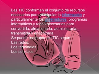 Las TIC conforman el conjunto de recursos
necesarios para manipular la información y
particularmente los ordenadores, programas
informáticos y redes necesarias para
convertirla, almacenarla, administrarla,
transmitirla y encontrarla.
Se puede reagrupar las TIC según:
Las redes.
Los terminales.
Los servicios.
 
