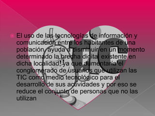    El uso de las tecnologías de información y
    comunicación entre los habitantes de una
    población, ayuda a disminuir en un momento
    determinado la brecha digital existente en
    dicha localidad, ya que aumentaría el
    conglomerado de usuarios que utilizan las
    TIC como medio tecnológico para el
    desarrollo de sus actividades y por eso se
    reduce el conjunto de personas que no las
    utilizan
 