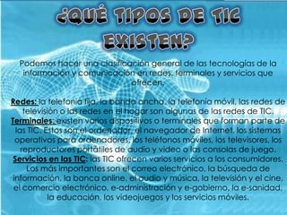 Podemos hacer una clasificación general de las tecnologías de la
   información y comunicación en redes, terminales y servicios que
                             ofrecen.

Redes: la telefonía fija, la banda ancha, la telefonía móvil, las redes de
     televisión o las redes en el hogar son algunas de las redes de TIC.
Terminales: existen varios dispositivos o terminales que forman parte de
  las TIC. Estos son el ordenador, el navegador de Internet, los sistemas
  operativos para ordenadores, los teléfonos móviles, los televisores, los
    reproductores portátiles de audio y video o las consolas de juego.
 Servicios en las TIC: las TIC ofrecen varios servicios a los consumidores.
      Los más importantes son el correo electrónico, la búsqueda de
 información, la banca online, el audio y música, la televisión y el cine,
 el comercio electrónico, e-administración y e-gobierno, la e-sanidad,
             la educación, los videojuegos y los servicios móviles.
 