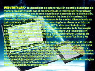 Desventajas:- Los beneficios de esta revolución no están distribuidos de
manera equitativa; junto con el crecimiento de la red Internet ha surgido un
nuevo tipo de pobreza que separa los países en desarrollo de la información,
dividiendo los educandos de los analfabetos, los ricos de los pobres, los
jóvenes de los viejos, los habitantes urbanos de los rurales, diferenciando en
todo momento a las mujeres de los varones. Según se afirma en el informe
sobre el empleo en el mundo 2001 de la OIT "la vida en el trabajo en la
economía de la información", aunque el rápido desarrollo de la tecnología
de la información y la comunicación (TIC) constituye una "revolución en
ciernes", las disparidades en su difusión y utilización implican un riesgo de
ampliación de la ya ancha "brecha digital" existente entre "los ricos y los
pobres" tecnológicos.
El internauta típico a escala mundial es hombre, de alrededor de 36 años de
edad, con educación universitaria, ingresos elevados, que vive en una zona
urbana y habla inglés. En este contexto, las mujeres latinoamericanas - y
especialmente aquéllas de ingresos bajos que viven en zonas rurales - tienen
que enfrentar un doble -o un triple- desafío para estar incluidas y conectadas
en el desarrollo de la aldea global de las TICs.
Otras desventajas que se pueden observar en la utilización de las tecnologías
de información y comunicación son:
Falta de privacidadAislamientoFraude
 