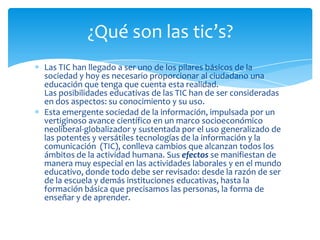 ¿Qué son las tic’s?
Las TIC han llegado a ser uno de los pilares básicos de la
sociedad y hoy es necesario proporcionar al ciudadano una
educación que tenga que cuenta esta realidad.
Las posibilidades educativas de las TIC han de ser consideradas
en dos aspectos: su conocimiento y su uso.
Esta emergente sociedad de la información, impulsada por un
vertiginoso avance científico en un marco socioeconómico
neoliberal-globalizador y sustentada por el uso generalizado de
las potentes y versátiles tecnologías de la información y la
comunicación (TIC), conlleva cambios que alcanzan todos los
ámbitos de la actividad humana. Sus efectos se manifiestan de
manera muy especial en las actividades laborales y en el mundo
educativo, donde todo debe ser revisado: desde la razón de ser
de la escuela y demás instituciones educativas, hasta la
formación básica que precisamos las personas, la forma de
enseñar y de aprender.
 