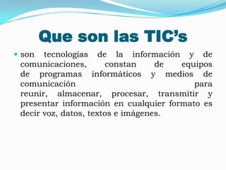 Que son las TIC’s
 son  tecnologías de la información y de
 comunicaciones,       constan     de  equipos
 de programas informáticos y medios de
 comunicación                             para
 reunir, almacenar, procesar, transmitir y
 presentar información en cualquier formato es
 decir voz, datos, textos e imágenes.
 