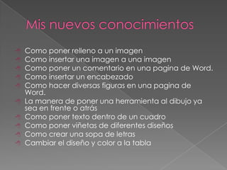    Como poner relleno a un imagen
   Como insertar una imagen a una imagen
   Como poner un comentario en una pagina de Word.
   Como insertar un encabezado
   Como hacer diversas figuras en una pagina de
    Word.
   La manera de poner una herramienta al dibujo ya
    sea en frente o atrás
   Como poner texto dentro de un cuadro
   Como poner viñetas de diferentes diseños
   Como crear una sopa de letras
   Cambiar el diseño y color a la tabla
 