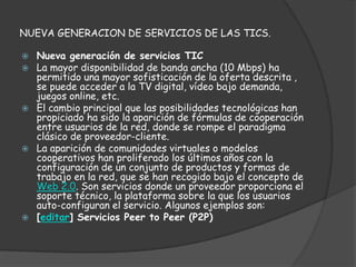NUEVA GENERACION DE SERVICIOS DE LAS TICS.

   Nueva generación de servicios TIC
   La mayor disponibilidad de banda ancha (10 Mbps) ha
    permitido una mayor sofisticación de la oferta descrita ,
    se puede acceder a la TV digital, vídeo bajo demanda,
    juegos online, etc.
   El cambio principal que las posibilidades tecnológicas han
    propiciado ha sido la aparición de fórmulas de cooperación
    entre usuarios de la red, donde se rompe el paradigma
    clásico de proveedor-cliente.
   La aparición de comunidades virtuales o modelos
    cooperativos han proliferado los últimos años con la
    configuración de un conjunto de productos y formas de
    trabajo en la red, que se han recogido bajo el concepto de
    Web 2.0. Son servicios donde un proveedor proporciona el
    soporte técnico, la plataforma sobre la que los usuarios
    auto-configuran el servicio. Algunos ejemplos son:
   [editar] Servicios Peer to Peer (P2P)
 