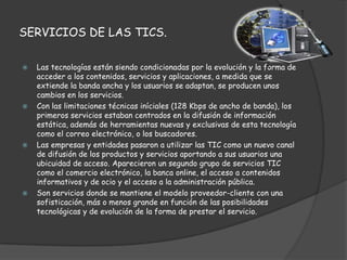 SERVICIOS DE LAS TICS.

   Las tecnologías están siendo condicionadas por la evolución y la forma de
    acceder a los contenidos, servicios y aplicaciones, a medida que se
    extiende la banda ancha y los usuarios se adaptan, se producen unos
    cambios en los servicios.
   Con las limitaciones técnicas iníciales (128 Kbps de ancho de banda), los
    primeros servicios estaban centrados en la difusión de información
    estática, además de herramientas nuevas y exclusivas de esta tecnología
    como el correo electrónico, o los buscadores.
   Las empresas y entidades pasaron a utilizar las TIC como un nuevo canal
    de difusión de los productos y servicios aportando a sus usuarios una
    ubicuidad de acceso. Aparecieron un segundo grupo de servicios TIC
    como el comercio electrónico, la banca online, el acceso a contenidos
    informativos y de ocio y el acceso a la administración pública.
   Son servicios donde se mantiene el modelo proveedor-cliente con una
    sofisticación, más o menos grande en función de las posibilidades
    tecnológicas y de evolución de la forma de prestar el servicio.
 