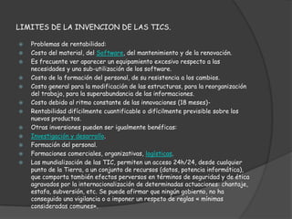 LIMITES DE LA INVENCION DE LAS TICS.

   Problemas de rentabilidad:
   Costo del material, del Software, del mantenimiento y de la renovación.
   Es frecuente ver aparecer un equipamiento excesivo respecto a las
    necesidades y una sub-utilización de los software.
   Costo de la formación del personal, de su resistencia a los cambios.
   Costo general para la modificación de las estructuras, para la reorganización
    del trabajo, para la superabundancia de las informaciones.
   Costo debido al ritmo constante de las innovaciones (18 meses)-
   Rentabilidad difícilmente cuantificable o difícilmente previsible sobre los
    nuevos productos.
   Otras inversiones pueden ser igualmente benéficas:
   Investigación y desarrollo.
   Formación del personal.
   Formaciones comerciales, organizativas, logísticas.
   Las mundialización de las TIC, permiten un acceso 24h/24, desde cualquier
    punto de la Tierra, a un conjunto de recursos (datos, potencia informática),
    que comporta también efectos perversos en términos de seguridad y de ética
    agravados por la internacionalización de determinadas actuaciones: chantaje,
    estafa, subversión, etc. Se puede afirmar que ningún gobierno, no ha
    conseguido una vigilancia o a imponer un respeto de reglas « mínimas
    consideradas comunes».
 