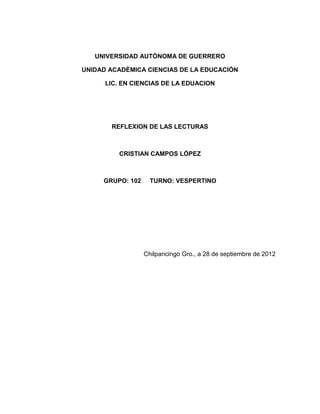 UNIVERSIDAD AUTÒNOMA DE GUERRERO

UNIDAD ACADÈMICA CIENCIAS DE LA EDUCACIÓN

      LIC. EN CIENCIAS DE LA EDUACION




       REFLEXION DE LAS LECTURAS



         CRISTIAN CAMPOS LÓPEZ



     GRUPO: 102     TURNO: VESPERTINO




                  Chilpancingo Gro., a 28 de septiembre de 2012
 