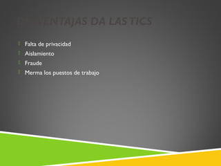 DESVENTAJAS DA LAS TICS
 Falta de privacidad
 Aislamiento
 Fraude
 Merma los puestos de trabajo
 