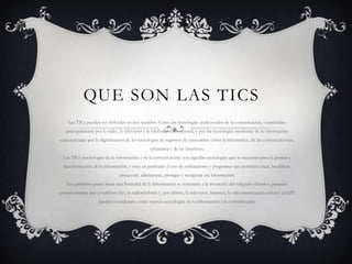 QUE SON LAS TICS
Las TICs pueden ser definidas en dos sentidos: Como las tecnologías tradicionales de la comunicación, constituidas
principalmente por la radio, la televisión y la telefonía convencional, y por las tecnologías modernas de la información
caracterizadas por la digitalización de las tecnologías de registros de contenidos como la informática, de las comunicaciones,
telemática y de las interfases.
Las TICs (tecnologías de la información y de la comunicación) son aquellas tecnologías que se necesitan para la gestión y
transformación de la información, y muy en particular el uso de ordenadores y programas que permiten crear, modificar,
almacenar, administrar, proteger y recuperar esa información.
Los primeros pasos hacia una Sociedad de la Información se remontan a la invención del telégrafo eléctrico, pasando
posteriormente por el teléfono fijo, la radiotelefonía y, por último, la televisión. Internet, la telecomunicación móvil y el GPS
pueden considerarse como nuevas tecnologías de la información y la comunicación.
 